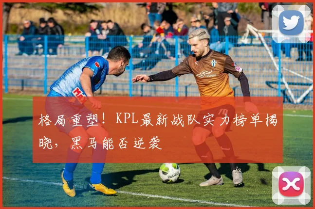格局重塑！KPL最新战队实力榜单揭晓，黑马能否逆袭