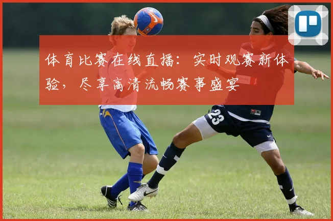 体育比赛在线直播：实时观赛新体验，尽享高清流畅赛事盛宴