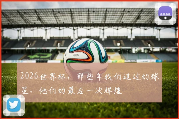 2026世界杯，那些年我们追过的球星，他们的最后一次辉煌