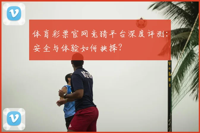 体育彩票官网竞猜平台深度评测：安全与体验如何抉择？