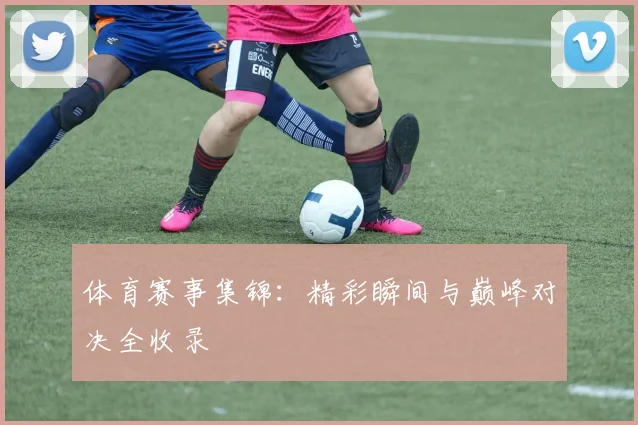 体育赛事集锦：精彩瞬间与巅峰对决全收录