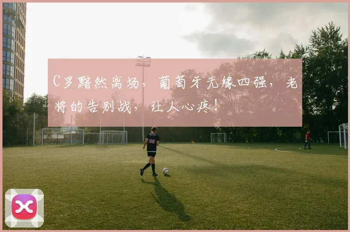 C罗黯然离场，葡萄牙无缘四强，老将的告别战，让人心疼！