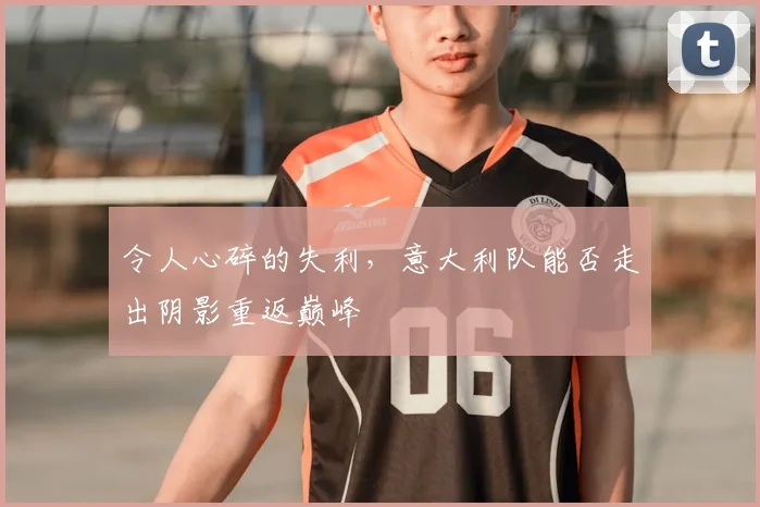 令人心碎的失利，意大利队能否走出阴影重返巅峰