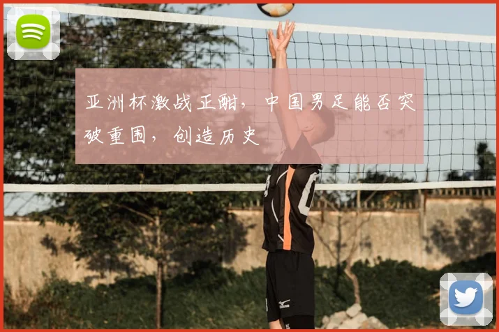 亚洲杯激战正酣，中国男足能否突破重围，创造历史