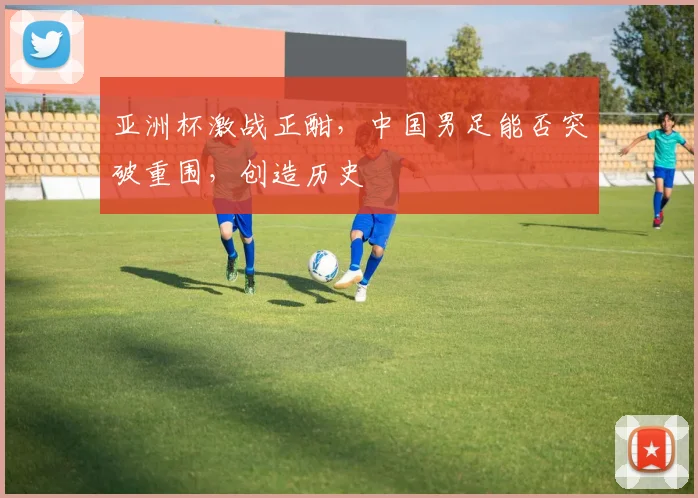 亚洲杯激战正酣，中国男足能否突破重围，创造历史