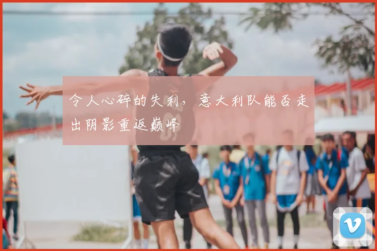 令人心碎的失利，意大利队能否走出阴影重返巅峰