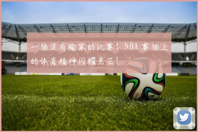 一场没有输家的比赛！NBA 赛场上的体育精神闪耀光芒！